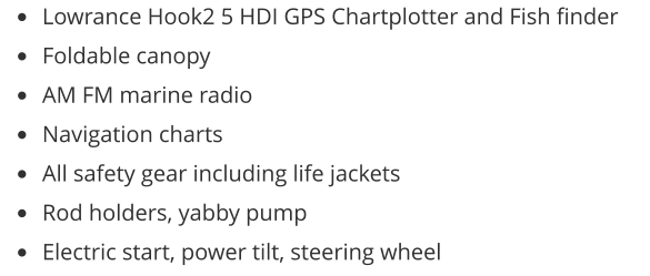 •	Lowrance Hook2 5 HDI GPS Chartplotter and Fish finder •	Foldable canopy •	AM FM marine radio •	Navigation charts •	All safety gear including life jackets •	Rod holders, yabby pump •	Electric start, power tilt, steering wheel