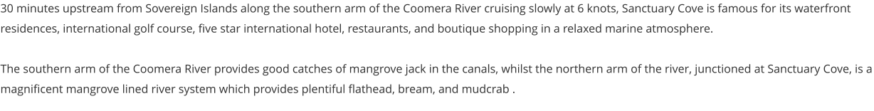 30 minutes upstream from Sovereign Islands along the southern arm of the Coomera River cruising slowly at 6 knots, Sanctuary Cove is famous for its waterfront residences, international golf course, five star international hotel, restaurants, and boutique shopping in a relaxed marine atmosphere.  The southern arm of the Coomera River provides good catches of mangrove jack in the canals, whilst the northern arm of the river, junctioned at Sanctuary Cove, is a magnificent mangrove lined river system which provides plentiful flathead, bream, and mudcrab .