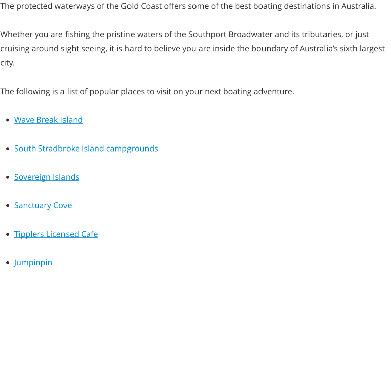 The protected waterways of the Gold Coast offers some of the best boating destinations in Australia.  Whether you are fishing the pristine waters of the Southport Broadwater and its tributaries, or just cruising around sight seeing, it is hard to believe you are inside the boundary of Australia’s sixth largest city.  The following is a list of popular places to visit on your next boating adventure.  •	Wave Break Island •	South Stradbroke Island campgrounds •	Sovereign Islands •	Sanctuary Cove •	Tipplers Licensed Cafe •	Jumpinpin