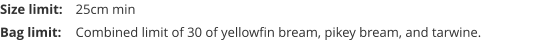 Size limit:	25cm min Bag limit:	Combined limit of 30 of yellowfin bream, pikey bream, and tarwine.