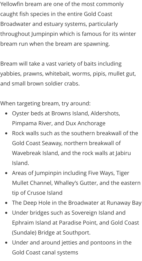 Yellowfin bream are one of the most commonly caught fish species in the entire Gold Coast Broadwater and estuary systems, particularly throughout Jumpinpin which is famous for its winter bream run when the bream are spawning.  Bream will take a vast variety of baits including yabbies, prawns, whitebait, worms, pipis, mullet gut, and small brown soldier crabs.   When targeting bream, try around: •	Oyster beds at Browns Island, Aldershots, Pimpama River, and Dux Anchorage •	Rock walls such as the southern breakwall of the Gold Coast Seaway, northern breakwall of Wavebreak Island, and the rock walls at Jabiru Island.  •	Areas of Jumpinpin including Five Ways, Tiger Mullet Channel, Whalley’s Gutter, and the eastern tip of Crusoe Island  •	The Deep Hole in the Broadwater at Runaway Bay •	Under bridges such as Sovereign Island and Ephraim Island at Paradise Point, and Gold Coast (Sundale) Bridge at Southport. •	Under and around jetties and pontoons in the Gold Coast canal systems
