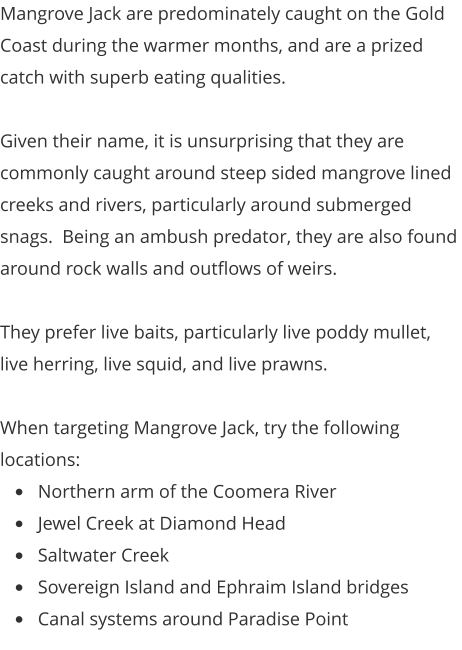 Mangrove Jack are predominately caught on the Gold Coast during the warmer months, and are a prized catch with superb eating qualities.  Given their name, it is unsurprising that they are commonly caught around steep sided mangrove lined creeks and rivers, particularly around submerged snags.  Being an ambush predator, they are also found around rock walls and outflows of weirs.  They prefer live baits, particularly live poddy mullet, live herring, live squid, and live prawns.  When targeting Mangrove Jack, try the following locations: •	Northern arm of the Coomera River •	Jewel Creek at Diamond Head •	Saltwater Creek •	Sovereign Island and Ephraim Island bridges •	Canal systems around Paradise Point