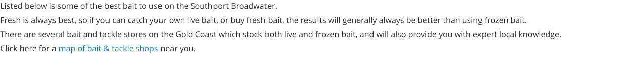 Listed below is some of the best bait to use on the Southport Broadwater. Fresh is always best, so if you can catch your own live bait, or buy fresh bait, the results will generally always be better than using frozen bait. There are several bait and tackle stores on the Gold Coast which stock both live and frozen bait, and will also provide you with expert local knowledge. Click here for a map of bait & tackle shops near you.
