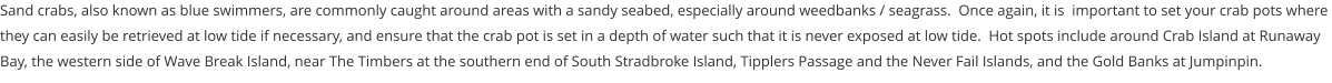 Sand crabs, also known as blue swimmers, are commonly caught around areas with a sandy seabed, especially around weedbanks / seagrass.  Once again, it is  important to set your crab pots where they can easily be retrieved at low tide if necessary, and ensure that the crab pot is set in a depth of water such that it is never exposed at low tide.  Hot spots include around Crab Island at Runaway Bay, the western side of Wave Break Island, near The Timbers at the southern end of South Stradbroke Island, Tipplers Passage and the Never Fail Islands, and the Gold Banks at Jumpinpin.