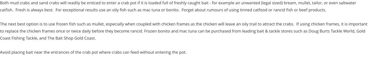 Both mud crabs and sand crabs will readily be enticed to enter a crab pot if it is loaded full of freshly caught bait - for example an unwanted (legal sized) bream, mullet, tailor, or even saltwater catfish.  Fresh is always best.  For exceptional results use an oily fish such as mac tuna or bonito.  Forget about rumours of using tinned catfood or rancid fish or beef products.  The next best option is to use frozen fish such as mullet, especially when coupled with chicken frames as the chicken will leave an oily trail to attract the crabs.  If using chicken frames, it is important to replace the chicken frames once or twice daily before they become rancid. Frozen bonito and mac tuna can be purchased from leading bait & tackle stores such as Doug Burts Tackle World, Gold Coast Fishing Tackle, and The Bait Shop Gold Coast.    Avoid placing bait near the entrances of the crab pot where crabs can feed without entering the pot.