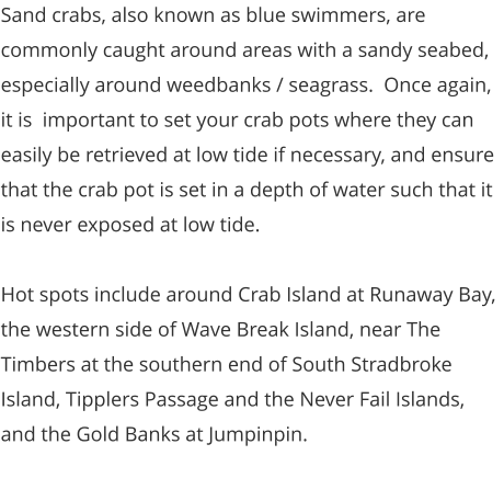Sand crabs, also known as blue swimmers, are commonly caught around areas with a sandy seabed, especially around weedbanks / seagrass.  Once again, it is  important to set your crab pots where they can easily be retrieved at low tide if necessary, and ensure that the crab pot is set in a depth of water such that it is never exposed at low tide.    Hot spots include around Crab Island at Runaway Bay, the western side of Wave Break Island, near The Timbers at the southern end of South Stradbroke Island, Tipplers Passage and the Never Fail Islands, and the Gold Banks at Jumpinpin.