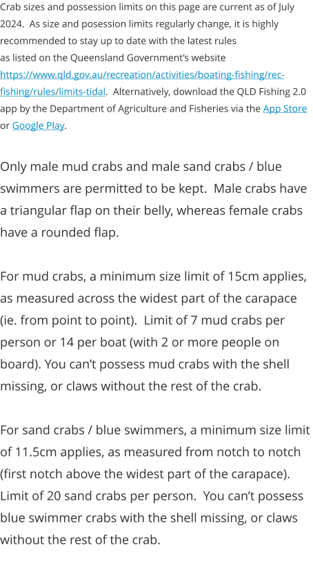 Crab sizes and possession limits on this page are current as of July 2024.  As size and posession limits regularly change, it is highly recommended to stay up to date with the latest rules  as listed on the Queensland Government’s website https://www.qld.gov.au/recreation/activities/boating-fishing/rec-fishing/rules/limits-tidal.  Alternatively, download the QLD Fishing 2.0 app by the Department of Agriculture and Fisheries via the App Store or Google Play.  Only male mud crabs and male sand crabs / blue swimmers are permitted to be kept.  Male crabs have a triangular flap on their belly, whereas female crabs have a rounded flap.  For mud crabs, a minimum size limit of 15cm applies, as measured across the widest part of the carapace (ie. from point to point).  Limit of 7 mud crabs per person or 14 per boat (with 2 or more people on board). You can’t possess mud crabs with the shell missing, or claws without the rest of the crab.  For sand crabs / blue swimmers, a minimum size limit of 11.5cm applies, as measured from notch to notch (first notch above the widest part of the carapace). Limit of 20 sand crabs per person.  You can’t possess blue swimmer crabs with the shell missing, or claws without the rest of the crab.