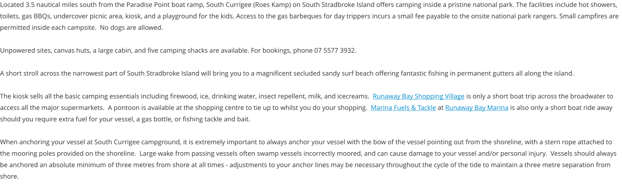 Located 3.5 nautical miles south from the Paradise Point boat ramp, South Currigee (Roes Kamp) on South Stradbroke Island offers camping inside a pristine national park. The facilities include hot showers, toilets, gas BBQs, undercover picnic area, kiosk, and a playground for the kids. Access to the gas barbeques for day trippers incurs a small fee payable to the onsite national park rangers. Small campfires are permitted inside each campsite.  No dogs are allowed.  Unpowered sites, canvas huts, a large cabin, and five camping shacks are available. For bookings, phone 07 5577 3932.    A short stroll across the narrowest part of South Stradbroke Island will bring you to a magnificent secluded sandy surf beach offering fantastic fishing in permanent gutters all along the island.  The kiosk sells all the basic camping essentials including firewood, ice, drinking water, insect repellent, milk, and icecreams.  Runaway Bay Shopping Village is only a short boat trip across the broadwater to access all the major supermarkets.  A pontoon is available at the shopping centre to tie up to whilst you do your shopping.  Marina Fuels & Tackle at Runaway Bay Marina is also only a short boat ride away should you require extra fuel for your vessel, a gas bottle, or fishing tackle and bait.  When anchoring your vessel at South Currigee campground, it is extremely important to always anchor your vessel with the bow of the vessel pointing out from the shoreline, with a stern rope attached to the mooring poles provided on the shoreline.  Large wake from passing vessels often swamp vessels incorrectly moored, and can cause damage to your vessel and/or personal injury.  Vessels should always be anchored an absolute minimum of three metres from shore at all times - adjustments to your anchor lines may be necessary throughout the cycle of the tide to maintain a three metre separation from shore.