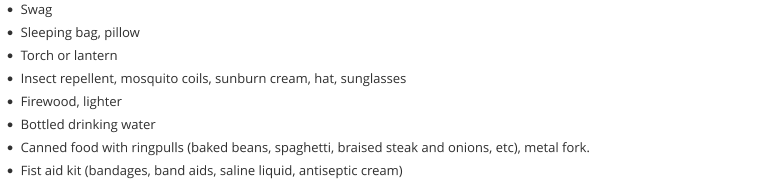 •	Swag •	Sleeping bag, pillow •	Torch or lantern •	Insect repellent, mosquito coils, sunburn cream, hat, sunglasses •	Firewood, lighter •	Bottled drinking water •	Canned food with ringpulls (baked beans, spaghetti, braised steak and onions, etc), metal fork. •	Fist aid kit (bandages, band aids, saline liquid, antiseptic cream)