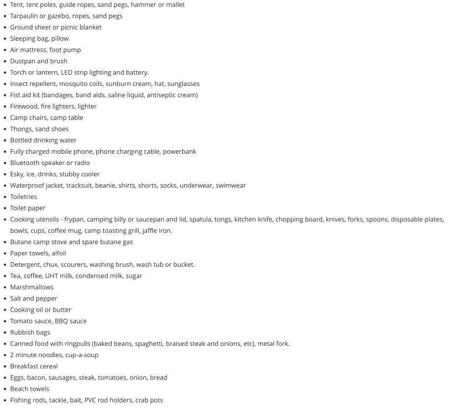 •	Tent, tent poles, guide ropes, sand pegs, hammer or mallet •	Tarpaulin or gazebo, ropes, sand pegs •	Ground sheet or picnic blanket •	Sleeping bag, pillow •	Air mattress, foot pump •	Dustpan and brush •	Torch or lantern, LED strip lighting and battery. •	Insect repellent, mosquito coils, sunburn cream, hat, sunglasses •	Fist aid kit (bandages, band aids, saline liquid, antiseptic cream) •	Firewood, fire lighters, lighter •	Camp chairs, camp table •	Thongs, sand shoes •	Bottled drinking water •	Fully charged mobile phone, phone charging cable, powerbank •	Bluetooth speaker or radio •	Esky, ice, drinks, stubby cooler •	Waterproof jacket, tracksuit, beanie, shirts, shorts, socks, underwear, swimwear •	Toiletries •	Toilet paper •	Cooking utensils - frypan, camping billy or saucepan and lid, spatula, tongs, kitchen knife, chopping board, knives, forks, spoons, disposable plates, bowls, cups, coffee mug, camp toasting grill, jaffle iron.  •	Butane camp stove and spare butane gas  •	Paper towels, alfoil •	Detergent, chux, scourers, washing brush, wash tub or bucket. •	Tea, coffee, UHT milk, condensed milk, sugar •	Marshmallows •	Salt and pepper •	Cooking oil or butter •	Tomato sauce, BBQ sauce •	Rubbish bags •	Canned food with ringpulls (baked beans, spaghetti, braised steak and onions, etc), metal fork. •	2 minute noodles, cup-a-soup •	Breakfast cereal •	Eggs, bacon, sausages, steak, tomatoes, onion, bread •	Beach towels •	Fishing rods, tackle, bait, PVC rod holders, crab pots