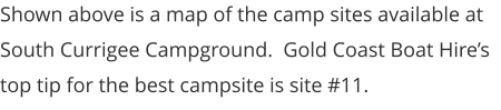 Shown above is a map of the camp sites available at South Currigee Campground.  Gold Coast Boat Hire’s top tip for the best campsite is site #11.
