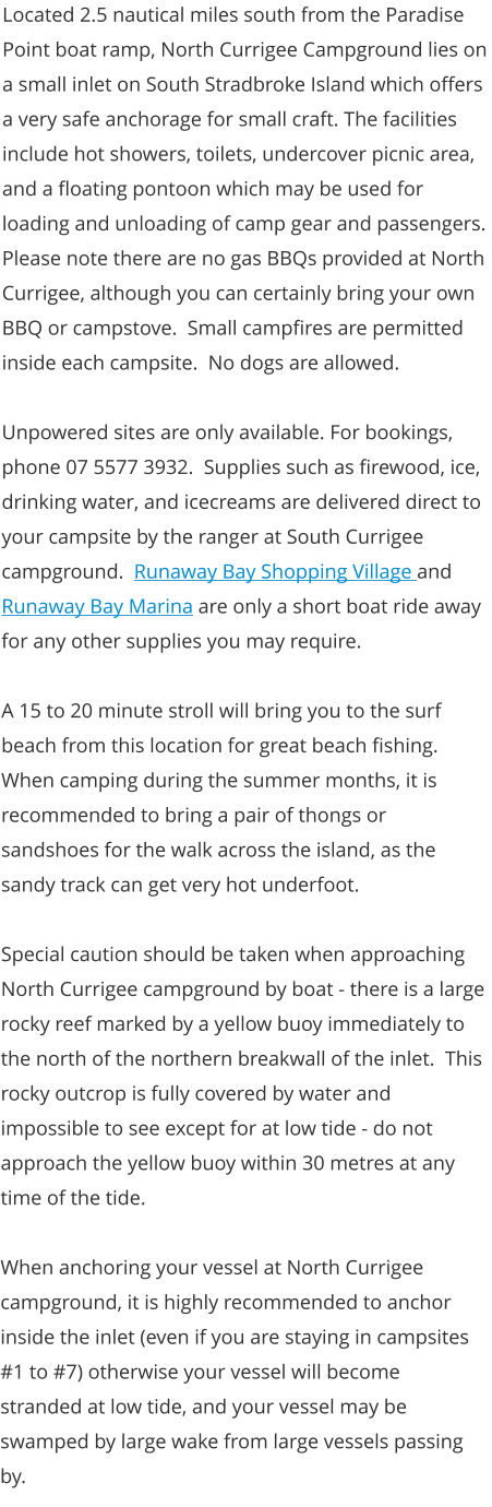 Located 2.5 nautical miles south from the Paradise Point boat ramp, North Currigee Campground lies on a small inlet on South Stradbroke Island which offers a very safe anchorage for small craft. The facilities include hot showers, toilets, undercover picnic area, and a floating pontoon which may be used for loading and unloading of camp gear and passengers.  Please note there are no gas BBQs provided at North Currigee, although you can certainly bring your own BBQ or campstove.  Small campfires are permitted inside each campsite.  No dogs are allowed.  Unpowered sites are only available. For bookings, phone 07 5577 3932.  Supplies such as firewood, ice, drinking water, and icecreams are delivered direct to your campsite by the ranger at South Currigee campground.  Runaway Bay Shopping Village and Runaway Bay Marina are only a short boat ride away for any other supplies you may require.  A 15 to 20 minute stroll will bring you to the surf beach from this location for great beach fishing.  When camping during the summer months, it is recommended to bring a pair of thongs or sandshoes for the walk across the island, as the sandy track can get very hot underfoot.   Special caution should be taken when approaching North Currigee campground by boat - there is a large rocky reef marked by a yellow buoy immediately to the north of the northern breakwall of the inlet.  This rocky outcrop is fully covered by water and impossible to see except for at low tide - do not approach the yellow buoy within 30 metres at any time of the tide.  When anchoring your vessel at North Currigee campground, it is highly recommended to anchor inside the inlet (even if you are staying in campsites #1 to #7) otherwise your vessel will become stranded at low tide, and your vessel may be swamped by large wake from large vessels passing by.