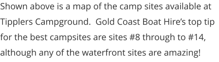Shown above is a map of the camp sites available at Tipplers Campground.  Gold Coast Boat Hire’s top tip for the best campsites are sites #8 through to #14, although any of the waterfront sites are amazing!