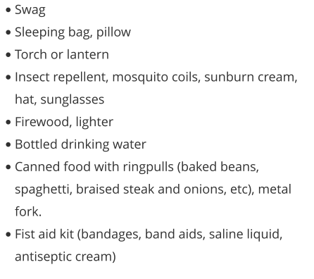 •	Swag •	Sleeping bag, pillow •	Torch or lantern •	Insect repellent, mosquito coils, sunburn cream, hat, sunglasses •	Firewood, lighter •	Bottled drinking water •	Canned food with ringpulls (baked beans, spaghetti, braised steak and onions, etc), metal fork. •	Fist aid kit (bandages, band aids, saline liquid, antiseptic cream)