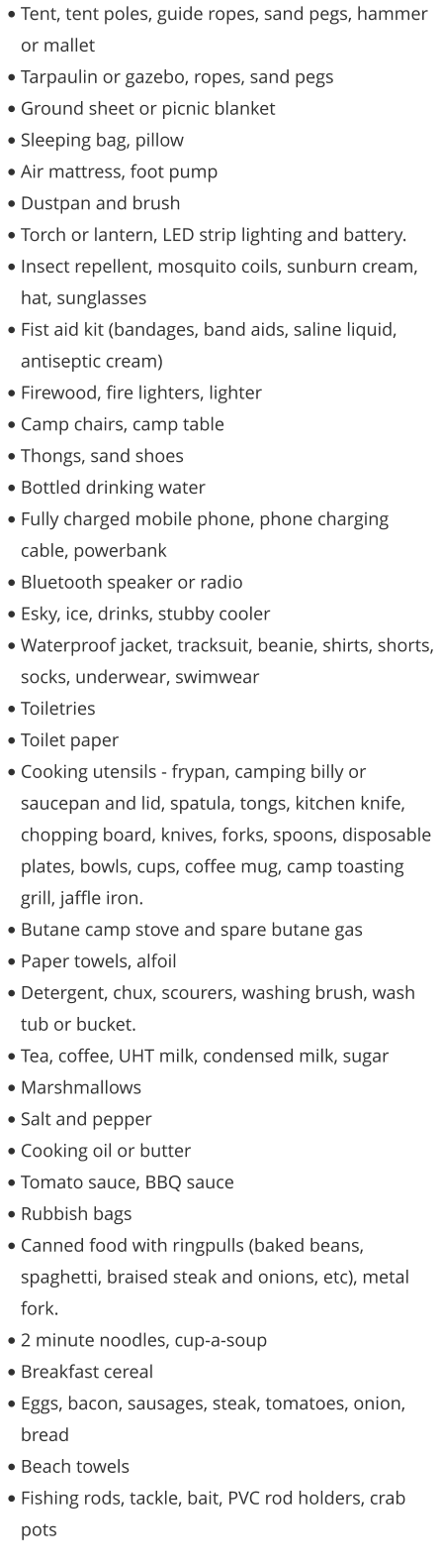 •	Tent, tent poles, guide ropes, sand pegs, hammer or mallet •	Tarpaulin or gazebo, ropes, sand pegs •	Ground sheet or picnic blanket •	Sleeping bag, pillow •	Air mattress, foot pump •	Dustpan and brush •	Torch or lantern, LED strip lighting and battery. •	Insect repellent, mosquito coils, sunburn cream, hat, sunglasses •	Fist aid kit (bandages, band aids, saline liquid, antiseptic cream) •	Firewood, fire lighters, lighter •	Camp chairs, camp table •	Thongs, sand shoes •	Bottled drinking water •	Fully charged mobile phone, phone charging cable, powerbank •	Bluetooth speaker or radio •	Esky, ice, drinks, stubby cooler •	Waterproof jacket, tracksuit, beanie, shirts, shorts, socks, underwear, swimwear •	Toiletries •	Toilet paper •	Cooking utensils - frypan, camping billy or saucepan and lid, spatula, tongs, kitchen knife, chopping board, knives, forks, spoons, disposable plates, bowls, cups, coffee mug, camp toasting grill, jaffle iron.  •	Butane camp stove and spare butane gas  •	Paper towels, alfoil •	Detergent, chux, scourers, washing brush, wash tub or bucket. •	Tea, coffee, UHT milk, condensed milk, sugar •	Marshmallows •	Salt and pepper •	Cooking oil or butter •	Tomato sauce, BBQ sauce •	Rubbish bags •	Canned food with ringpulls (baked beans, spaghetti, braised steak and onions, etc), metal fork. •	2 minute noodles, cup-a-soup •	Breakfast cereal •	Eggs, bacon, sausages, steak, tomatoes, onion, bread •	Beach towels •	Fishing rods, tackle, bait, PVC rod holders, crab pots