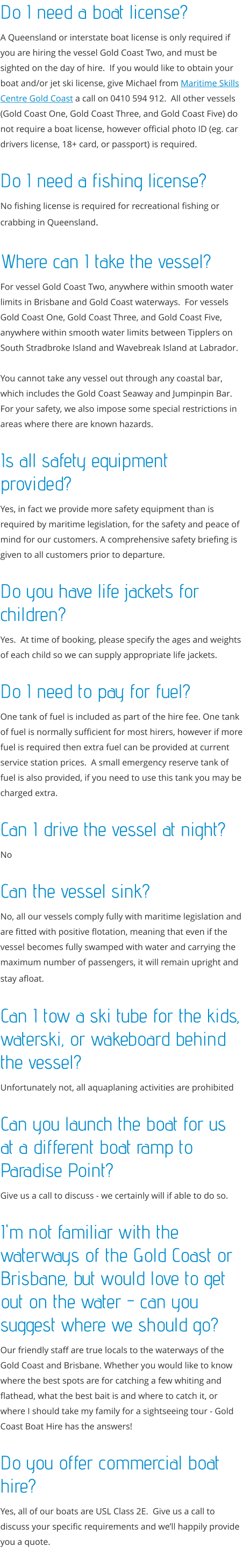 Do I need a boat license?  A Queensland or interstate boat license is only required if you are hiring the vessel Gold Coast Two, and must be sighted on the day of hire.  If you would like to obtain your boat and/or jet ski license, give Michael from Maritime Skills Centre Gold Coast a call on 0410 594 912.  All other vessels (Gold Coast One, Gold Coast Three, and Gold Coast Five) do not require a boat license, however official photo ID (eg. car drivers license, 18+ card, or passport) is required.  Do I need a fishing license? No fishing license is required for recreational fishing or crabbing in Queensland.  Where can I take the vessel? For vessel Gold Coast Two, anywhere within smooth water limits in Brisbane and Gold Coast waterways.  For vessels Gold Coast One, Gold Coast Three, and Gold Coast Five, anywhere within smooth water limits between Tipplers on South Stradbroke Island and Wavebreak Island at Labrador.    You cannot take any vessel out through any coastal bar, which includes the Gold Coast Seaway and Jumpinpin Bar.  For your safety, we also impose some special restrictions in areas where there are known hazards.  Is all safety equipment provided? Yes, in fact we provide more safety equipment than is required by maritime legislation, for the safety and peace of mind for our customers. A comprehensive safety briefing is given to all customers prior to departure.  Do you have life jackets for children? Yes.  At time of booking, please specify the ages and weights of each child so we can supply appropriate life jackets.  Do I need to pay for fuel? One tank of fuel is included as part of the hire fee. One tank of fuel is normally sufficient for most hirers, however if more fuel is required then extra fuel can be provided at current service station prices.  A small emergency reserve tank of fuel is also provided, if you need to use this tank you may be charged extra.   Can I drive the vessel at night? No   Can the vessel sink? No, all our vessels comply fully with maritime legislation and are fitted with positive flotation, meaning that even if the vessel becomes fully swamped with water and carrying the maximum number of passengers, it will remain upright and stay afloat.   Can I tow a ski tube for the kids, waterski, or wakeboard behind the vessel? Unfortunately not, all aquaplaning activities are prohibited   Can you launch the boat for us at a different boat ramp to Paradise Point? Give us a call to discuss - we certainly will if able to do so.  I'm not familiar with the waterways of the Gold Coast or Brisbane, but would love to get out on the water - can you suggest where we should go? Our friendly staff are true locals to the waterways of the Gold Coast and Brisbane. Whether you would like to know where the best spots are for catching a few whiting and flathead, what the best bait is and where to catch it, or where I should take my family for a sightseeing tour - Gold Coast Boat Hire has the answers!   Do you offer commercial boat hire? Yes, all of our boats are USL Class 2E.  Give us a call to discuss your specific requirements and we’ll happily provide you a quote.