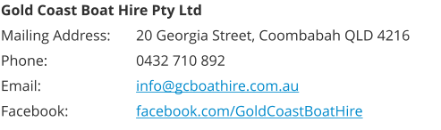 Gold Coast Boat Hire Pty Ltd Mailing Address: 	20 Georgia Street, Coombabah QLD 4216 Phone: 			0432 710 892 Email:  			info@gcboathire.com.au Facebook:  		facebook.com/GoldCoastBoatHire
