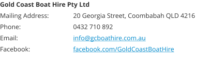 Gold Coast Boat Hire Pty Ltd Mailing Address: 		20 Georgia Street, Coombabah QLD 4216 Phone: 			0432 710 892 Email:  			info@gcboathire.com.au Facebook:  			facebook.com/GoldCoastBoatHire