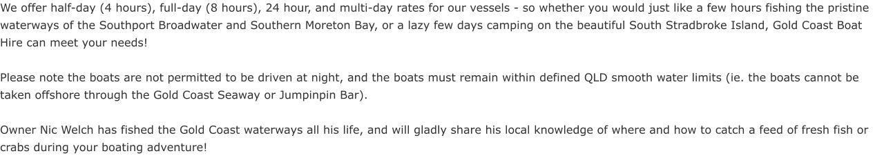We offer half-day (4 hours), full-day (8 hours), 24 hour, and multi-day rates for our vessels - so whether you would just like a few hours fishing the pristine waterways of the Southport Broadwater and Southern Moreton Bay, or a lazy few days camping on the beautiful South Stradbroke Island, Gold Coast Boat Hire can meet your needs!   Please note the boats are not permitted to be driven at night, and the boats must remain within defined QLD smooth water limits (ie. the boats cannot be taken offshore through the Gold Coast Seaway or Jumpinpin Bar).  Owner Nic Welch has fished the Gold Coast waterways all his life, and will gladly share his local knowledge of where and how to catch a feed of fresh fish or crabs during your boating adventure!