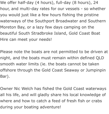 We offer half-day (4 hours), full-day (8 hours), 24 hour, and multi-day rates for our vessels - so whether you would just like a few hours fishing the pristine waterways of the Southport Broadwater and Southern Moreton Bay, or a lazy few days camping on the beautiful South Stradbroke Island, Gold Coast Boat Hire can meet your needs!   Please note the boats are not permitted to be driven at night, and the boats must remain within defined QLD smooth water limits (ie. the boats cannot be taken offshore through the Gold Coast Seaway or Jumpinpin Bar).  Owner Nic Welch has fished the Gold Coast waterways all his life, and will gladly share his local knowledge of where and how to catch a feed of fresh fish or crabs during your boating adventure!